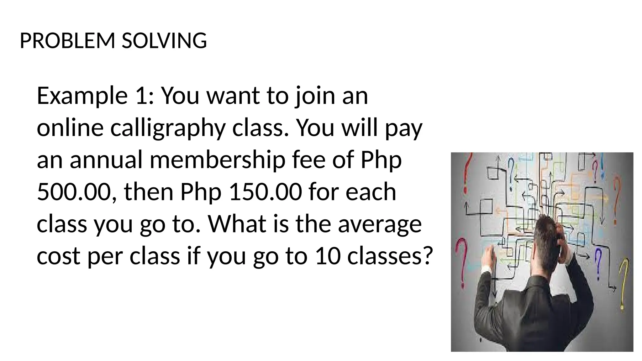 PROBLEM SOLVING
Example 1: You want to join an
online calligraphy class. You will pay
an annual membership fee of Php
500.00, then Php 150.00 for each
class you go to. What is the average
cost per class if you go to 10 classes?
 