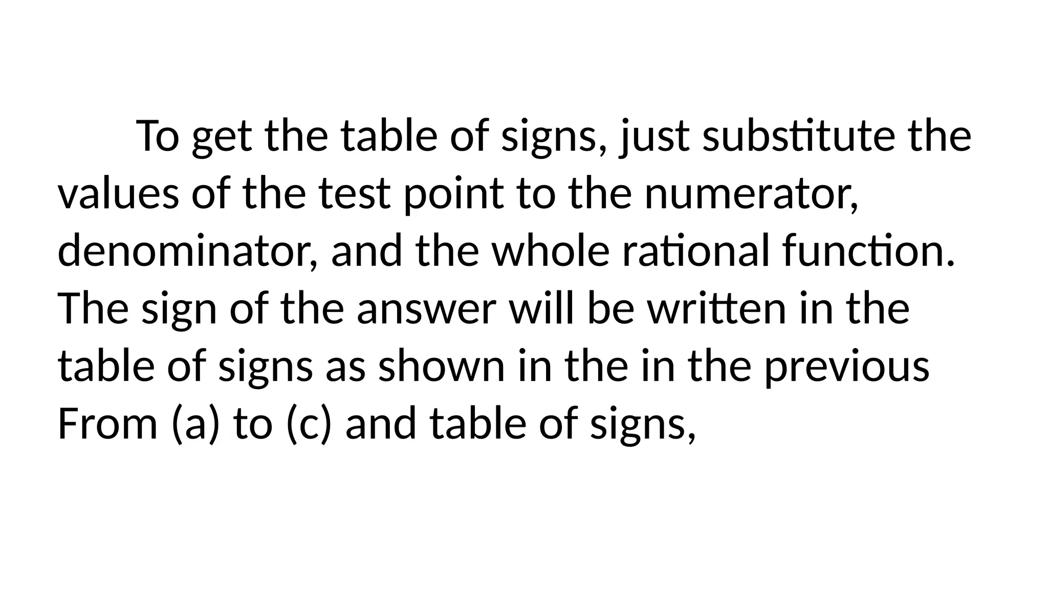 To get the table of signs, just substitute the
values of the test point to the numerator,
denominator, and the whole rational function.
The sign of the answer will be written in the
table of signs as shown in the in the previous
From (a) to (c) and table of signs,
 