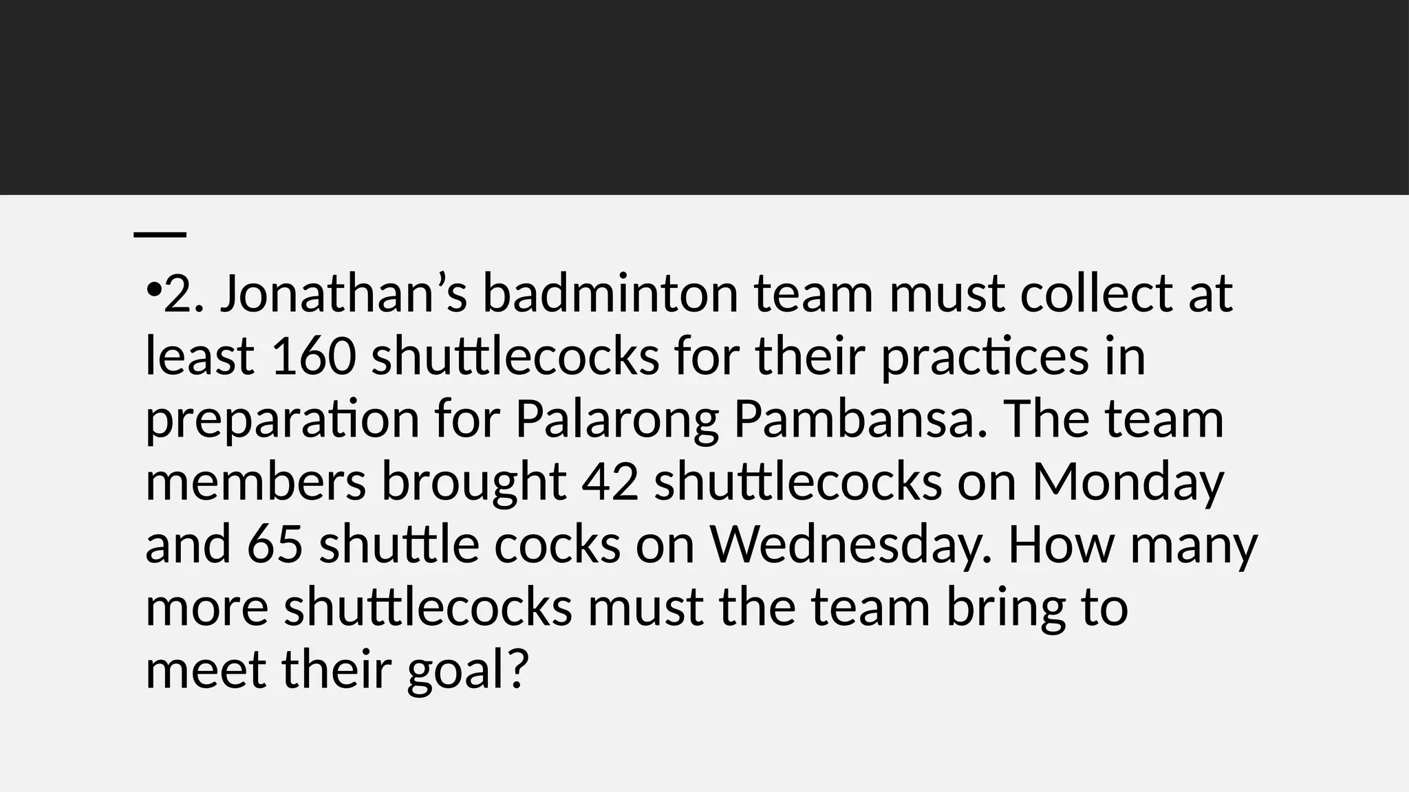 •2. Jonathan’s badminton team must collect at
least 160 shuttlecocks for their practices in
preparation for Palarong Pambansa. The team
members brought 42 shuttlecocks on Monday
and 65 shuttle cocks on Wednesday. How many
more shuttlecocks must the team bring to
meet their goal?
 