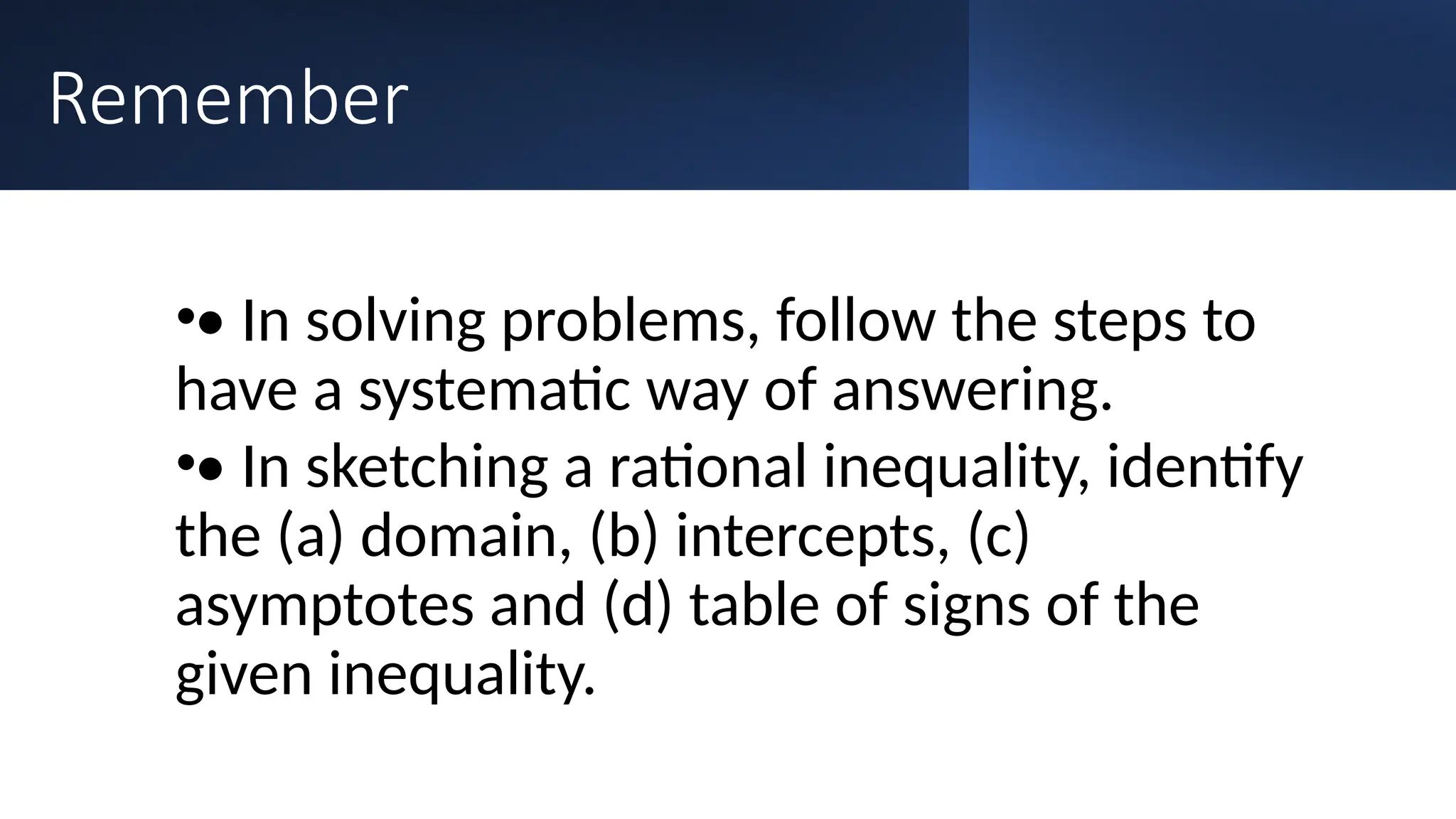 Remember
•• In solving problems, follow the steps to
have a systematic way of answering.
•• In sketching a rational inequality, identify
the (a) domain, (b) intercepts, (c)
asymptotes and (d) table of signs of the
given inequality.
 