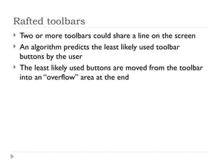 Rafted toolbars
 Two or more toolbars could share a line on the screen
 An algorithm predicts the least likely used toolbar
buttons by the user
 The least likely used buttons are moved from the toolbar
into an “overflow” area at the end
 