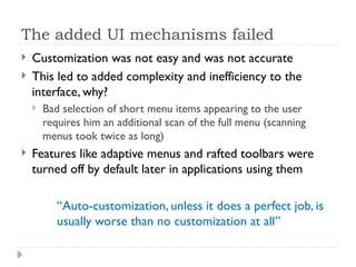 The added UI mechanisms failed
 Customization was not easy and was not accurate
 This led to added complexity and inefficiency to the
interface, why?
 Bad selection of short menu items appearing to the user
requires him an additional scan of the full menu (scanning
menus took twice as long)
 Features like adaptive menus and rafted toolbars were
turned off by default later in applications using them
“Auto-customization, unless it does a perfect job, is
usually worse than no customization at all”
 