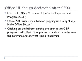 Office UI design decisions after 2003
 Microsoft Office Customer Experience Improvement
Program (CEIP)
 Office 2003 users see a balloon popping up asking "Help
Make Office Better.“
 Clicking on the balloon enrolls the user in the CEIP
program and collects anonymous data about how he uses
the software and on what kind of hardware
 