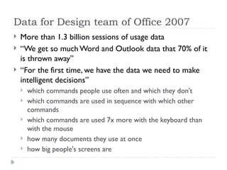 Data for Design team of Office 2007
 More than 1.3 billion sessions of usage data
 “We get so much Word and Outlook data that 70% of it
is thrown away”
 “For the first time, we have the data we need to make
intelligent decisions”
 which commands people use often and which they don't
 which commands are used in sequence with which other
commands
 which commands are used 7x more with the keyboard than
with the mouse
 how many documents they use at once
 how big people's screens are
 