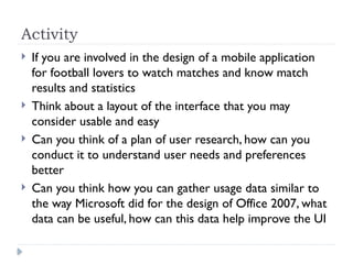 Activity
 If you are involved in the design of a mobile application
for football lovers to watch matches and know match
results and statistics
 Think about a layout of the interface that you may
consider usable and easy
 Can you think of a plan of user research, how can you
conduct it to understand user needs and preferences
better
 Can you think how you can gather usage data similar to
the way Microsoft did for the design of Office 2007, what
data can be useful, how can this data help improve the UI
 