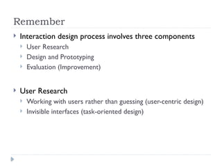 Remember
 Interaction design process involves three components
 User Research
 Design and Prototyping
 Evaluation (Improvement)
 User Research
 Working with users rather than guessing (user-centric design)
 Invisible interfaces (task-oriented design)
 