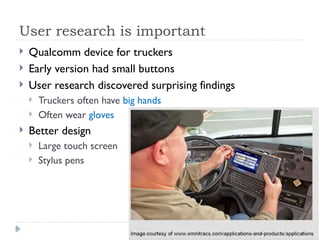 User research is important
 Qualcomm device for truckers
 Early version had small buttons
 User research discovered surprising findings
 Truckers often have big hands
 Often wear gloves
 Better design
 Large touch screen
 Stylus pens
 