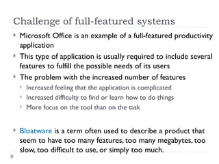 Challenge of full-featured systems
 Microsoft Office is an example of a full-featured productivity
application
 This type of application is usually required to include several
features to fulfill the possible needs of its users
 The problem with the increased number of features
 Increased feeling that the application is complicated
 Increased difficulty to find or learn how to do things
 More focus on the tool than on the task
 Bloatware is a term often used to describe a product that
seem to have too many features, too many megabytes, too
slow, too difficult to use, or simply too much.
 