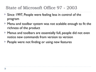 State of Microsoft Office 97 - 2003
 Since 1997, People were feeling less in control of the
program
 Menu and toolbar system was not scalable enough to fit the
richness of the product
 Menus and toolbars are essentially full, people did not even
notice new commands from version to version
 People were not finding or using new features
 