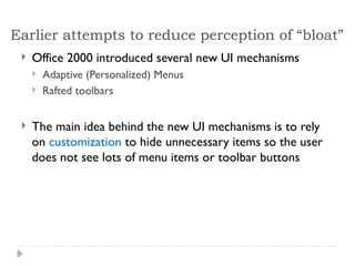 Earlier attempts to reduce perception of “bloat”
 Office 2000 introduced several new UI mechanisms
 Adaptive (Personalized) Menus
 Rafted toolbars
 The main idea behind the new UI mechanisms is to rely
on customization to hide unnecessary items so the user
does not see lots of menu items or toolbar buttons
 