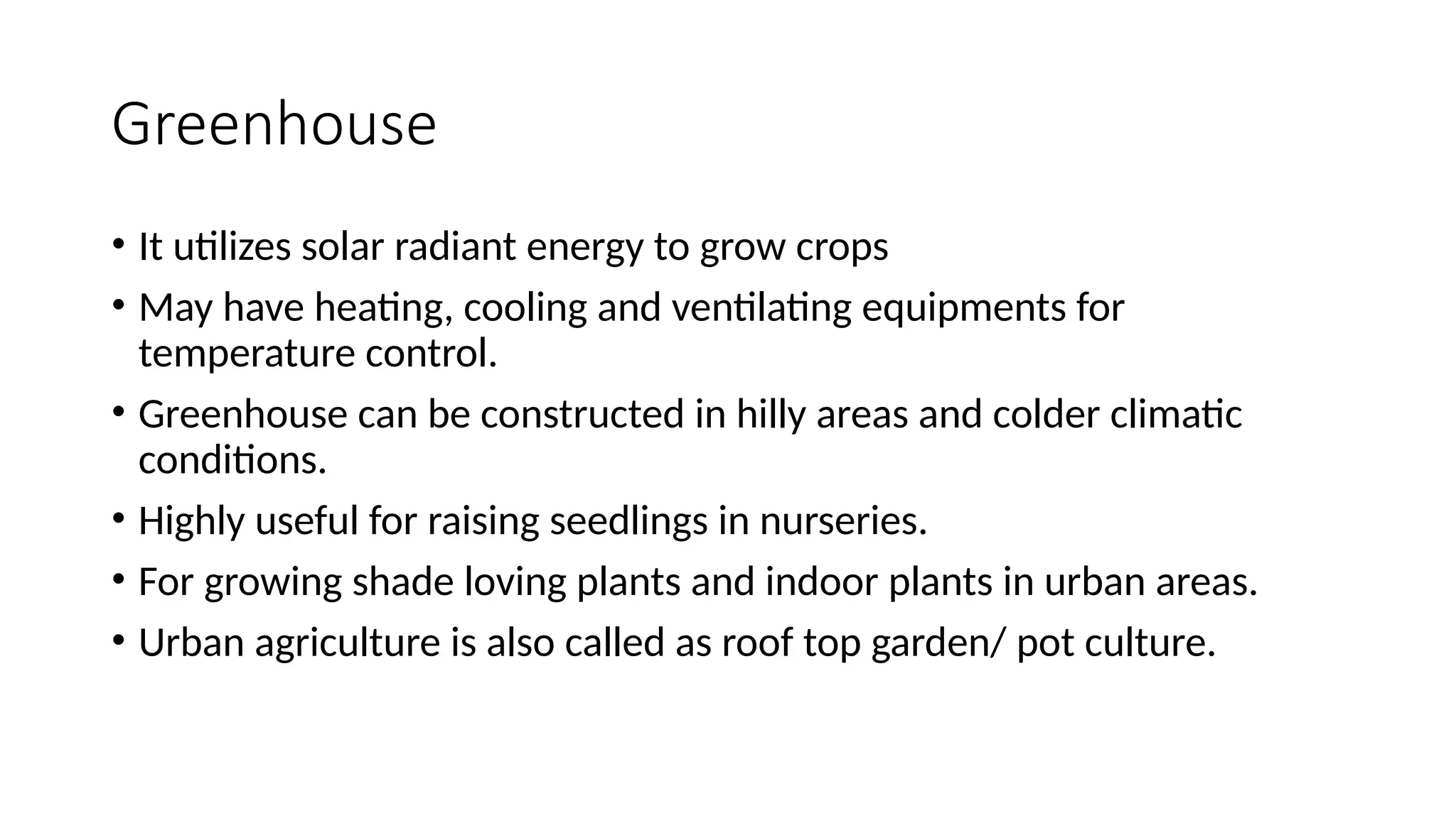Greenhouse
• It utilizes solar radiant energy to grow crops
• May have heating, cooling and ventilating equipments for
temperature control.
• Greenhouse can be constructed in hilly areas and colder climatic
conditions.
• Highly useful for raising seedlings in nurseries.
• For growing shade loving plants and indoor plants in urban areas.
• Urban agriculture is also called as roof top garden/ pot culture.
 
