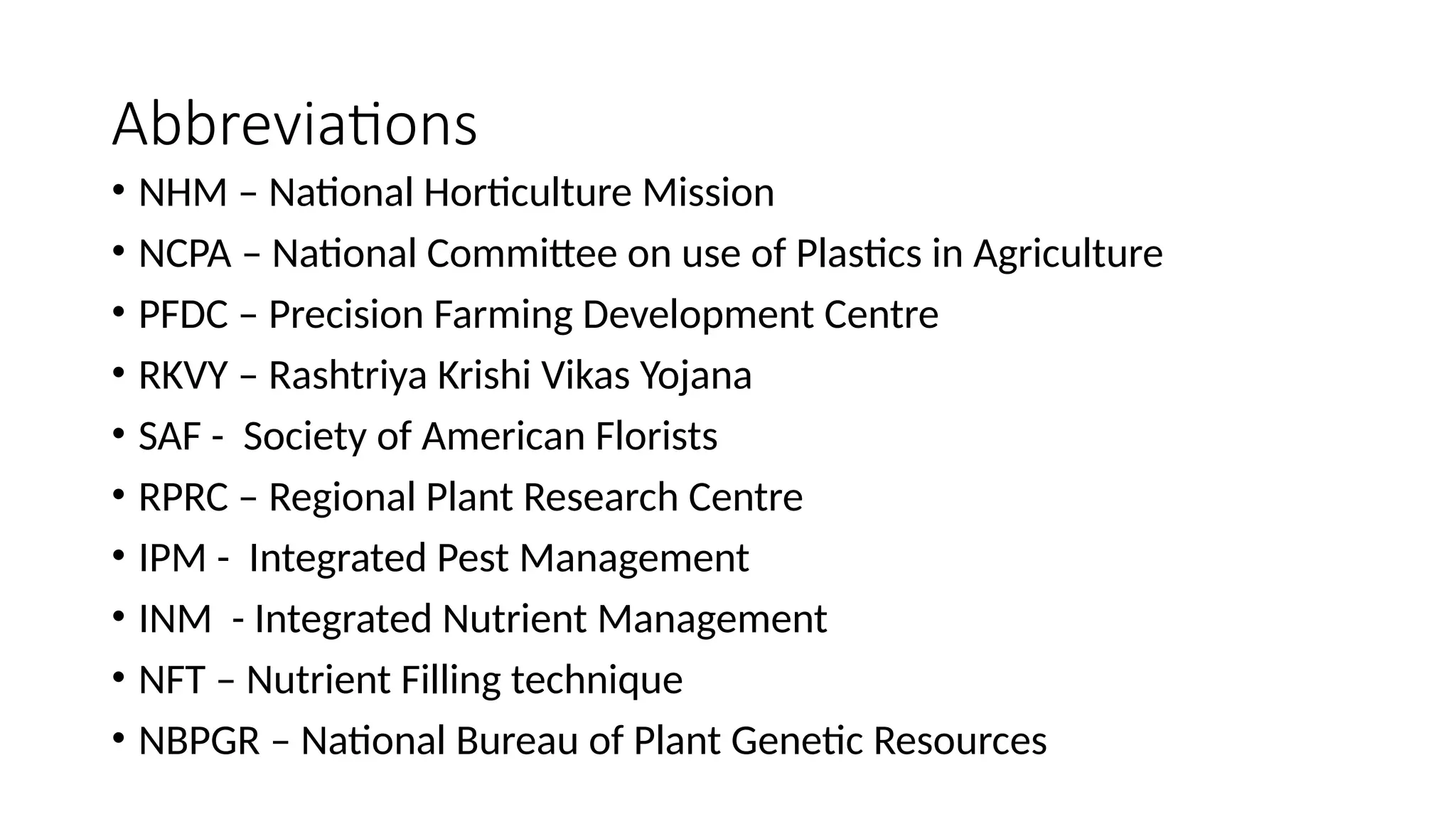 Abbreviations
• NHM – National Horticulture Mission
• NCPA – National Committee on use of Plastics in Agriculture
• PFDC – Precision Farming Development Centre
• RKVY – Rashtriya Krishi Vikas Yojana
• SAF - Society of American Florists
• RPRC – Regional Plant Research Centre
• IPM - Integrated Pest Management
• INM - Integrated Nutrient Management
• NFT – Nutrient Filling technique
• NBPGR – National Bureau of Plant Genetic Resources
 