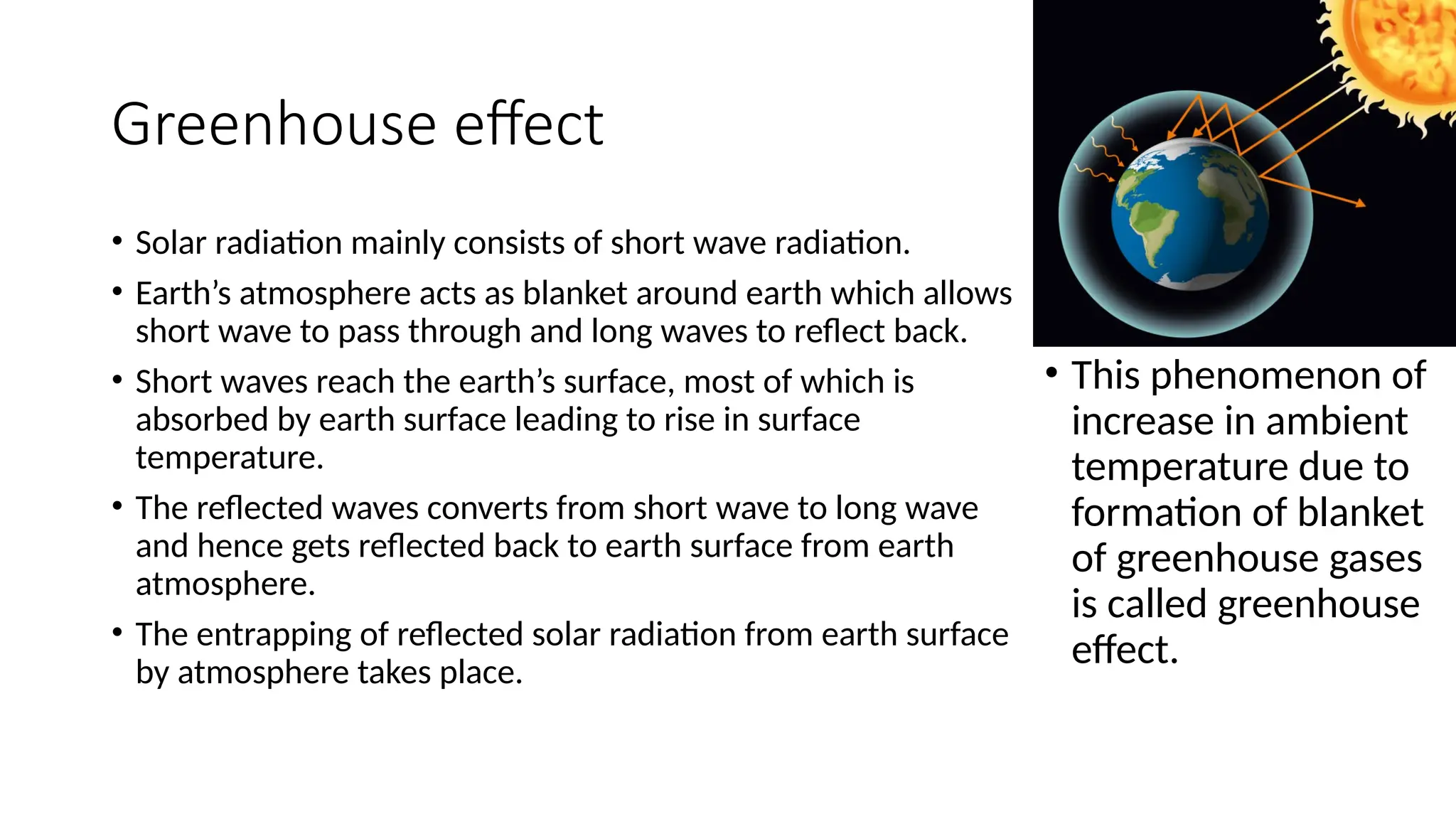Greenhouse effect
• Solar radiation mainly consists of short wave radiation.
• Earth’s atmosphere acts as blanket around earth which allows
short wave to pass through and long waves to reflect back.
• Short waves reach the earth’s surface, most of which is
absorbed by earth surface leading to rise in surface
temperature.
• The reflected waves converts from short wave to long wave
and hence gets reflected back to earth surface from earth
atmosphere.
• The entrapping of reflected solar radiation from earth surface
by atmosphere takes place.
• This phenomenon of
increase in ambient
temperature due to
formation of blanket
of greenhouse gases
is called greenhouse
effect.
 