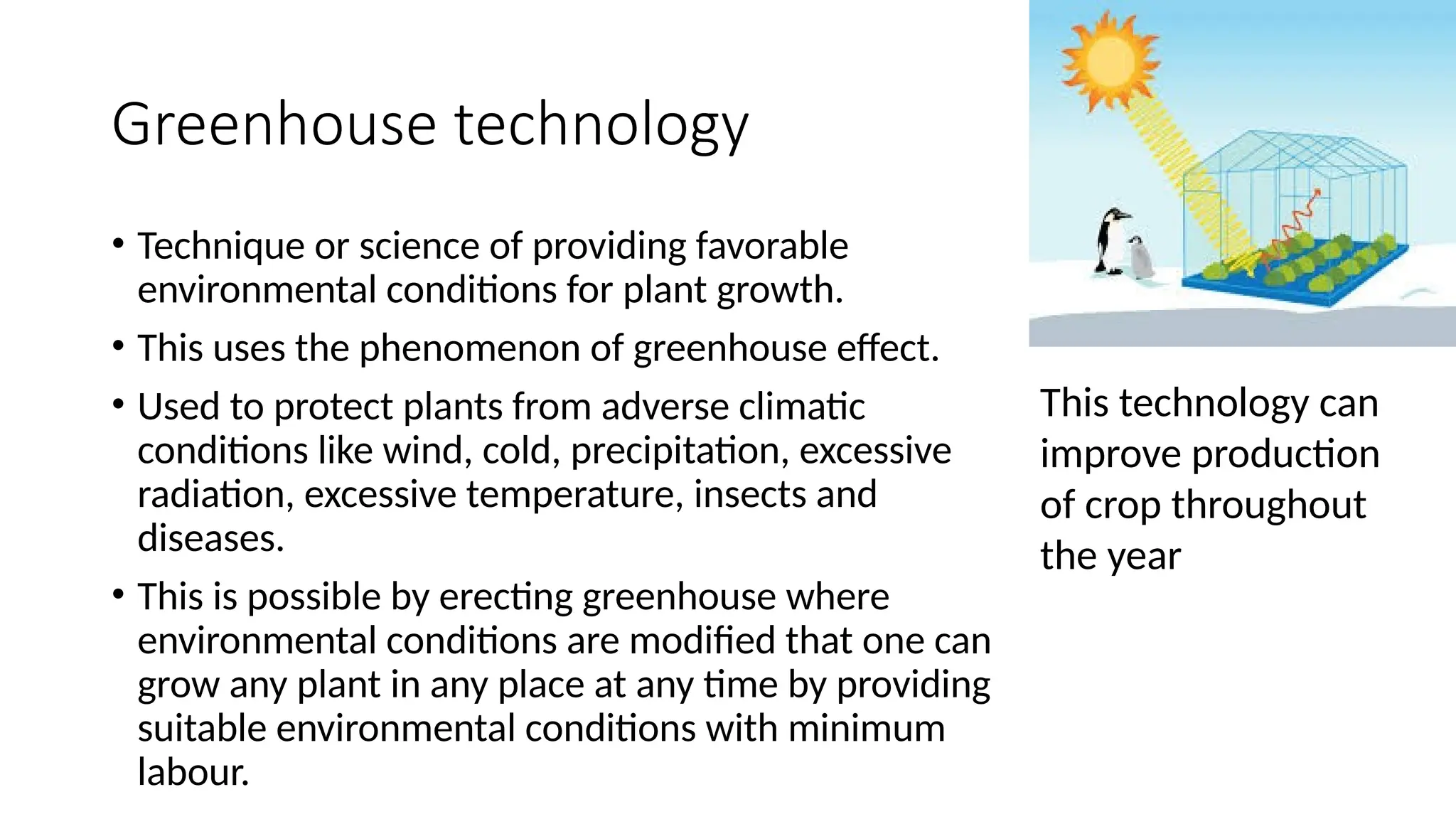 Greenhouse technology
• Technique or science of providing favorable
environmental conditions for plant growth.
• This uses the phenomenon of greenhouse effect.
• Used to protect plants from adverse climatic
conditions like wind, cold, precipitation, excessive
radiation, excessive temperature, insects and
diseases.
• This is possible by erecting greenhouse where
environmental conditions are modified that one can
grow any plant in any place at any time by providing
suitable environmental conditions with minimum
labour.
This technology can
improve production
of crop throughout
the year
 