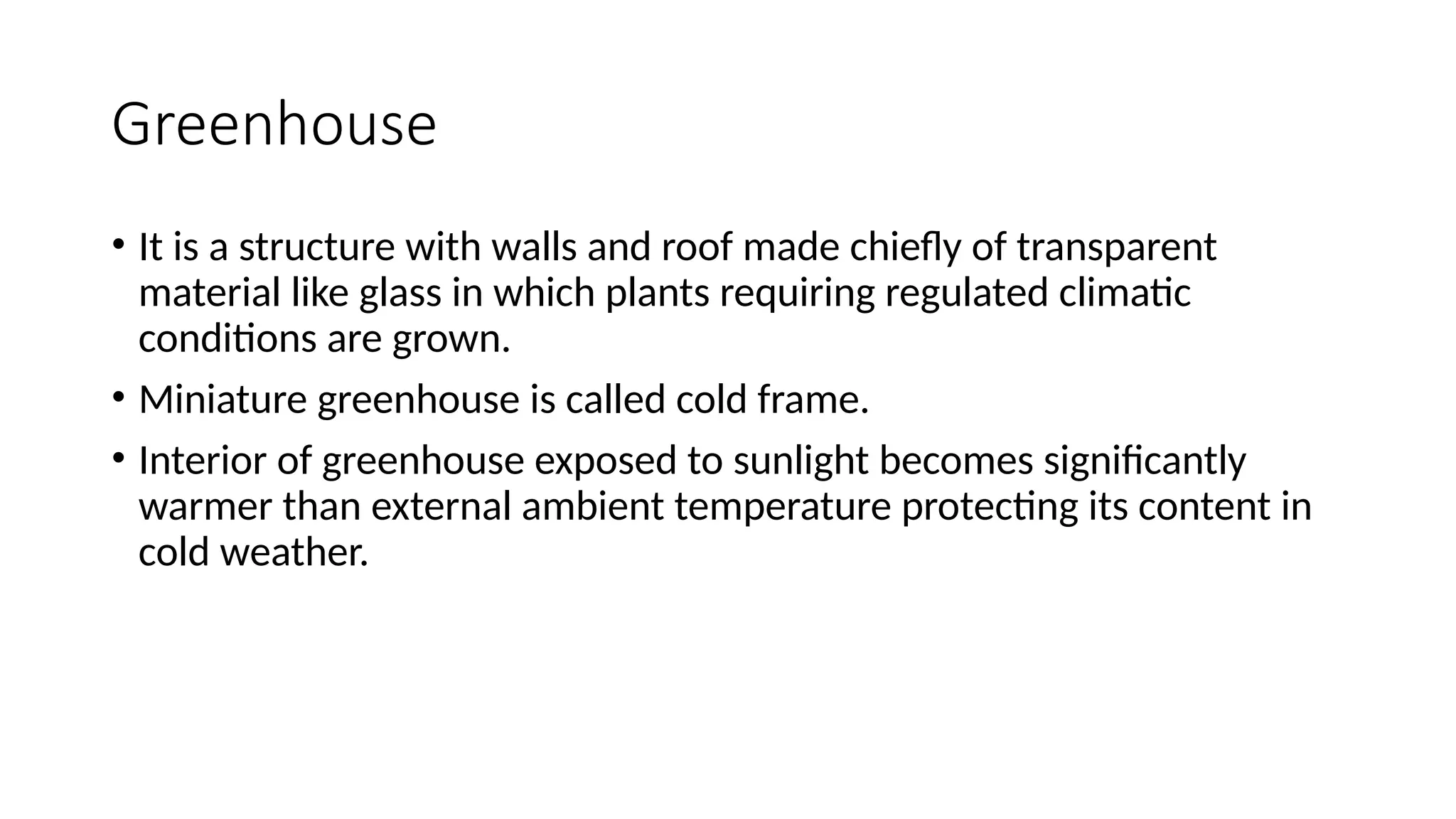 Greenhouse
• It is a structure with walls and roof made chiefly of transparent
material like glass in which plants requiring regulated climatic
conditions are grown.
• Miniature greenhouse is called cold frame.
• Interior of greenhouse exposed to sunlight becomes significantly
warmer than external ambient temperature protecting its content in
cold weather.
 