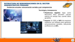 Pedro Armijo
ESTRUCTURA DE REMUNERACIONES EN EL SECTOR
ADMINISTRATIVO PERUANO
Tendencias actuales: remuneración variable y por competencias
13
Tecnología y transparencia
 Plataformas digitales: Apps como
Remunera Perú permiten calcular
salarios en tiempo real, usando datos
del MTPE.
 Impacto: En 2025, el 60% de empresas
medianas usa software para gestionar
remuneraciones variables, reduciendo
conflictos en un 20%.
 