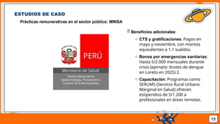 Pedro Armijo
ESTUDIOS DE CASO
Prácticas remunerativas en el sector público: MINSA
15
 Beneficios adicionales:
o CTS y gratificaciones: Pagos en
mayo y noviembre, con montos
equivalentes a 1.1 sueldos.
o Bonos por emergencias sanitarias:
Hasta S/2.000 mensuales durante
crisis (ejemplo: brotes de dengue
en Loreto en 2025) 2.
o Capacitación: Programas como
SERUMS (Servicio Rural Urbano
Marginal en Salud) ofrecen
estipendios de S/1.200 a
profesionales en áreas remotas.
 