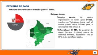 Pedro Armijo
ESTUDIOS DE CASO
Prácticas remunerativas en el sector público: MINSA
16
Retos en Loreto:
 Brecha salarial: Un médico
especializado en Iquitos gana S/7.000,
mientras en Yurimaguas (zona rural) el
mismo puesto recibe S/5.800, pese a
condiciones más críticas 2.
 Informalidad: El 45% del personal de
apoyo (limpieza, logística) carece de
contratos formales, accediendo solo al
60% de los beneficios legales.
 
