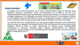 Pedro Armijo
CONCLUSIONES
El análisis de las remuneraciones en el sector administrativo peruano durante 2025
evidencia avances normativos, como el incremento de la RMV a S/1.130 y la
implementación de bonos por productividad, que buscan mitigar la inflación y mejorar
el poder adquisitivo. Sin embargo, persisten brechas críticas: en Yurimaguas (Loreto),
la informalidad laboral (70%) limita el acceso a beneficios sociales, mientras que, en
Lima, empresas como Grupo AJE priorizan modelos flexibles con bonos variables.
La remuneración por competencias y el uso de tecnología emergen como tendencias
clave, aunque su adopción es desigual: solo el 15% de empresas en Loreto aplica estos
modelos, frente al 60% en Lima. Finalmente, la tensión entre competitividad
empresarial y derechos laborales sigue vigente, especialmente en regiones
amazónicas, donde políticas como la BETA agraria (S/339) resultan insuficientes para
cubrir necesidades básicas.
17
 