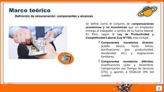 Pedro Armijo
Marco teórico
Definición de remuneración: componentes y alcances
Se define como el conjunto de compensaciones
económicas y no económicas que un empleador
entrega al trabajador a cambio de su fuerza laboral.
En Perú, según la Ley de Productividad y
Competitividad Laboral (Ley N°728), esta incluye::
 Componentes monetarios directos:
Sueldo básico, horas extras,
bonificaciones (por productividad,
escolaridad, etc.) y asignaciones
familiares.
 Componentes monetarios diferidos:
Gratificaciones (Julio y Diciembre),
Compensación por Tiempo de Servicios
(CTS), y aportes a ESSALUD (9% del
sueldo).
2
 