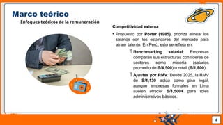 Pedro Armijo
Marco teórico
Enfoques teóricos de la remuneración
Competitividad externa
• Propuesto por Porter (1985), prioriza alinear los
salarios con los estándares del mercado para
atraer talento. En Perú, esto se refleja en:
 Benchmarking salarial: Empresas
comparan sus estructuras con líderes de
sectores como minería (salarios
promedio de S/4,500) o retail (S/1,800).
 Ajustes por RMV: Desde 2025, la RMV
de S/1,130 actúa como piso legal,
aunque empresas formales en Lima
suelen ofrecer S/1,500+ para roles
administrativos básicos.
4
 