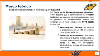 Pedro Armijo
Marco teórico
Relación entre remuneración, motivación y productividad
La Teoría de la Motivación-Higiene (Herzberg,
1959) sostiene que la remuneración es un factor
higiénico: su ausencia genera insatisfacción, pero
su presencia no necesariamente motiva. Sin
embargo, en el Perú, estudios del MTPE (2025)
indican que:
 Remuneración variable: Incrementa
la productividad en un 18% en sectores
como agroexportación.
 Beneficios no monetarios: Son clave
para motivar a jóvenes profesionales en
ciudades emergentes como Yurimaguas,
donde el 45% de trabajadores
administrativos prioriza el desarrollo de
habilidades.
5
 