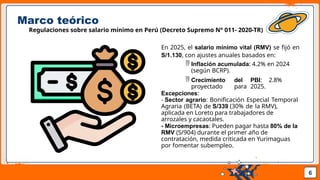 Pedro Armijo
Marco teórico
Regulaciones sobre salario mínimo en Perú (Decreto Supremo N° 011- 2020-TR)
En 2025, el salario mínimo vital (RMV) se fijó en
S/1.130, con ajustes anuales basados en:
 Inflación acumulada: 4.2% en 2024
(según BCRP).
 Crecimiento del PBI: 2.8%
proyectado para 2025.
Excepciones:
- Sector agrario: Bonificación Especial Temporal
Agraria (BETA) de S/339 (30% de la RMV),
aplicada en Loreto para trabajadores de
arrozales y cacaotales.
- Microempresas: Pueden pagar hasta 80% de la
RMV (S/904) durante el primer año de
contratación, medida criticada en Yurimaguas
por fomentar subempleo.
6
 