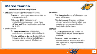 Pedro Armijo
Marco teórico
Beneficios sociales obligatorios
• CTS (Compensación por Tiempo de Servicios)
 Monto: 1.1 sueldos anuales (depositados en
mayo y noviembre).
 Novedad 2025: Trabajadores en
modalidad remota pueden retirar hasta
50% de su CTS sin justificación, según Ley
N° 31572.
• Gratificaciones
 2 pagos anuales (Julio y Diciembre),
equivalentes a un sueldo básico cada uno.
 Sector público en Loreto: Desde 2025, se
incluye un bono adicional de S/200 para
funcionarios en zonas de difícil acceso.
7
Vacaciones
 30 días naturales por año laborado, con
pago adelantado.
 En Yurimaguas: Empresas turísticas
ofrecen "vacaciones fraccionadas" para
adaptarse a temporadas altas (e.g.,
festividades de San Juan).
ESSALUD
 Aporte patronal: 9% del sueldo, con
cobertura en 90% de clínicas a nivel
nacional.
 Reto en Loreto: Solo el 40% de
establecimientos de ESSALUD cuenta
con especialistas, según reporte del
MINSA 2025.
 