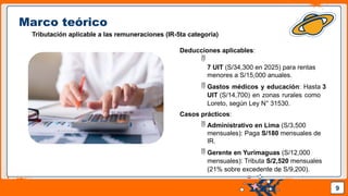 Pedro Armijo
Marco teórico
Tributación aplicable a las remuneraciones (IR-5ta categoría)
9
Deducciones aplicables:

7 UIT (S/34,300 en 2025) para rentas
menores a S/15,000 anuales.
 Gastos médicos y educación: Hasta 3
UIT (S/14,700) en zonas rurales como
Loreto, según Ley N° 31530.
Casos prácticos:
 Administrativo en Lima (S/3,500
mensuales): Paga S/180 mensuales de
IR.
 Gerente en Yurimaguas (S/12,000
mensuales): Tributa S/2,520 mensuales
(21% sobre excedente de S/9,200).
 