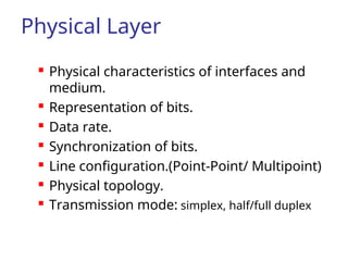 Physical Layer
 Physical characteristics of interfaces and
medium.
 Representation of bits.
 Data rate.
 Synchronization of bits.
 Line configuration.(Point-Point/ Multipoint)
 Physical topology.
 Transmission mode: simplex, half/full duplex
 