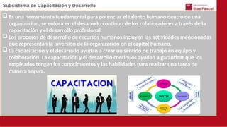 Subsistema de Capacitación y Desarrollo
 Es una herramienta fundamental para potenciar el talento humano dentro de una
organizacion, se enfoca en el desarrollo continuo de los colaboradores a través de la
capacitación y el desarrollo profesional.
 Los procesos de desarrollo de recursos humanos incluyen las actividades mencionadas
que representan la inversión de la organización en el capital humano.
 La capacitación y el desarrollo ayudan a crear un sentido de trabajo en equipo y
colaboración. La capacitación y el desarrollo continuos ayudan a garantizar que los
empleados tengan los conocimientos y las habilidades para realizar una tarea de
manera segura.
 
