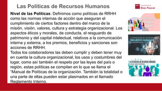 Nivel de las Políticas: Definimos como políticas de RRHH
como las normas internas de acción que aseguran el
cumplimiento de ciertos factores dentro del marco de la
misión, visión, valores, cultura y estrategia organizacional. Los
aspectos éticos y morales, de conducta, el resguardo de
patrimonio y del capital intelectual, relativos a la comunicación
interna y externa, a los premios, beneficios y sanciones son
acciones de RRHH.
Todos los colaboradores las deben cumplir y deben tener muy
en cuenta la cultura organizacional, los usos y costumbres del
lugar, como así también el respeto por las leyes del país o
región, estas políticas se compilan en lo que se llama el
“Manual de Políticas de la organización. También la totalidad o
una parte de ellas pueden estar plasmados en el llamado
Reglamento Interno.
Las Políticas de Recursos Humanos
 