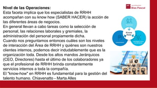 Nivel de las Operaciones:
Esta faceta implica que los especialistas de RRHH
acompañan con su know how (SABER HACER) la acción de
las diferentes áreas de negocios.
En general llevan a cabo tareas como la selección de
personal, las relaciones laborales y gremiales, la
administración del personal propiamente dicha.
Cuando nos preguntamos entonces cuáles son los niveles
de interacción del Área de RRHH y quiénes son nuestros
clientes internos, podemos decir indudablemente que es la
organización toda. Desde los altos mandos Jerárquicos
(CEO, Directores) hasta el último de los colaboradores ya
que el profesional de RRHH brinda constantemente
servicios internos a toda la compañía.
El "know-how" en RRHH es fundamental para la gestión del
talento humano. Chiavenatto - Marta Alles
 
