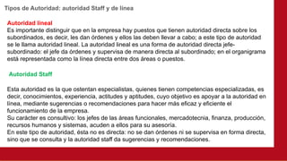 Tipos de Autoridad: autoridad Staff y de línea
Autoridad lineal
Es importante distinguir que en la empresa hay puestos que tienen autoridad directa sobre los
subordinados, es decir, les dan órdenes y ellos las deben llevar a cabo; a este tipo de autoridad
se le llama autoridad lineal. La autoridad lineal es una forma de autoridad directa jefe-
subordinado: el jefe da órdenes y supervisa de manera directa al subordinado; en el organigrama
está representada como la línea directa entre dos áreas o puestos.
Esta autoridad es la que ostentan especialistas, quienes tienen competencias especializadas, es
decir, conocimientos, experiencia, actitudes y aptitudes, cuyo objetivo es apoyar a la autoridad en
línea, mediante sugerencias o recomendaciones para hacer más eficaz y eficiente el
funcionamiento de la empresa.
Su carácter es consultivo: los jefes de las áreas funcionales, mercadotecnia, finanza, producción,
recursos humanos y sistemas, acuden a ellos para su asesoría.
En este tipo de autoridad, ésta no es directa: no se dan órdenes ni se supervisa en forma directa,
sino que se consulta y la autoridad staff da sugerencias y recomendaciones.
Autoridad Staff
 
