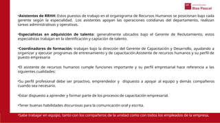 •Asistentes de RRHH: Estos puestos de trabajo en el organigrama de Recursos Humanos se posicionan bajo cada
gerente según la especialidad. Los asistentes apoyan las operaciones cotidianas del departamento, realizan
tareas administrativas y operativas.
•Especialistas en adquisición de talento: generalmente ubicados bajo el Gerente de Reclutamiento, estos
especialistas trabajan en la identificación y captación de talento.
•Coordinadores de formación: trabajan bajo la dirección del Gerente de Capacitación y Desarrollo, ayudando a
organizar y ejecutar programas de entrenamiento y de capacitación.Asistente de recursos humanos y su perfil de
puesto empresaria
•El asistente de recursos humanos cumple funciones importante y su perfil empresarial hace referencia a las
siguientes cualidades:
•Su perfil profesional debe ser proactivo, emprendedor y dispuesto a apoyar al equipo y demás compañeros
cuando sea necesario.
•Estar dispuesto a aprender y formar parte de los procesos de capacitación empresarial.
•Tener buenas habilidades discursivas para la comunicación oral y escrita.
•Sabe trabajar en equipo, tanto con los compañeros de la unidad como con todos los empleados de la empresa.
 
