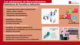 Los subsistemas de RecursoHumanos
Subsistema de Previsión o Aplicación:
 Integracion de nuevos miembros (Onboarding)
• Comprension de la cultura organizacional
• Mision, vision y valores
• Normas de comportamiento
• Adquisiscion de competencias
 Cargos a puestos especificos
• Habilidades y destreza
• Conocimientos tecnicos
• Proactivo innovador
 Analisis y Descripcion de puestos
• Considerar el contexto organizacional
• Competencias y habilidades que necesita el puesto
• Objetivos del puesto
 Demanda del puesto
• Reclutamiento de colaborador idoneo
• Gestion del proceso de seleccion
• Planificacion y comunicacion con el colaborador
 