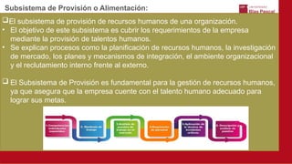 Subsistema de Provisión o Alimentación:
El subsistema de provisión de recursos humanos de una organización.
• El objetivo de este subsistema es cubrir los requerimientos de la empresa
mediante la provisión de talentos humanos.
• Se explican procesos como la planificación de recursos humanos, la investigación
de mercado, los planes y mecanismos de integración, el ambiente organizacional
y el reclutamiento interno frente al externo.
 El Subsistema de Provisión es fundamental para la gestión de recursos humanos,
ya que asegura que la empresa cuente con el talento humano adecuado para
lograr sus metas.
 