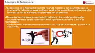 Subsistema de Mantenimiento
 Subsistemas es el Mantenimiento de los recursos humanos y está conformado por la
remuneración (administración de sueldos y salarios, los planes de prestaciones sociales),
la calidad de vida en el trabajo y las relaciones con las personas
 Determina las compensaciones al trabajo realizado y a los resultados alcanzados.
Los objetivos de los demás subsistemas están ligados de una manera u otra a las
modificaciones
que posibilite el Subsistema de mantenimiento, así como por el monto de recursos a su
disposición.
 