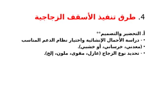 4
.
‫الزجاجية‬ ‫األسقف‬ ‫تنفيذ‬ ‫طرق‬
** .
‫والتصميم‬ ‫التحضير‬ ‫أ‬
•
-
‫المناسب‬ ‫الدعم‬ ‫نظام‬ ‫واختيار‬ ‫اإلنشائية‬ ‫األحمال‬ ‫دراسة‬
•
.) (
‫خشبي‬ ‫أو‬ ،‫خرساني‬ ،‫معدني‬
•
.) ( -
‫إلخ‬ ،‫ملون‬ ،‫مقوى‬ ،‫عازل‬ ‫الزجاج‬ ‫نوع‬ ‫تحديد‬
 