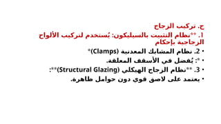 .
‫الزجاج‬ ‫تركيب‬ ‫ج‬
1
: ** .
‫األلواح‬ ‫لتركيب‬ ‫ستخدم‬ُ‫ي‬ ‫بالسيليكون‬ ‫التثبيت‬ ‫نظام‬
‫بإحكام‬ ‫الزجاجية‬
•
2
( .
‫المعدنية‬ ‫المشابك‬ ‫نظام‬
Clamps
*)
•
. :*
‫المعلقة‬ ‫األسقف‬ ‫في‬ ‫فضل‬ُ‫ي‬
•
3
( ** .
‫الهيكلي‬ ‫الزجاج‬ ‫نظام‬
Structural Glazing
:**)
•
.‫ظاهرة‬ ‫حوامل‬ ‫دون‬ ‫قوي‬ ‫الصق‬ ‫على‬ ‫يعتمد‬
 