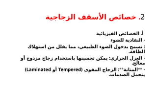 2
.
‫الزجاجية‬ ‫األسقف‬ ‫خصائص‬
.
‫الفيزيائية‬ ‫الخصائص‬ ‫أ‬
-
‫للضوء‬ ‫النفاذية‬
:
‫استهالك‬ ‫من‬ ‫يقلل‬ ‫مما‬ ،‫الطبيعي‬ ‫الضوء‬ ‫بدخول‬ ‫تسمح‬
.‫الطاقة‬
: -
‫أو‬ ‫مزدوج‬ ‫زجاج‬ ‫باستخدام‬ ‫تحسينها‬ ‫يمكن‬ ‫الحراري‬ ‫العزل‬
.‫ج‬َ‫معال‬
( :** ** -
‫المقوى‬ ‫الزجاج‬ ‫المتانة‬
Tempered
‫أو‬
Laminated
)
.‫الصدمات‬ ‫يتحمل‬
 