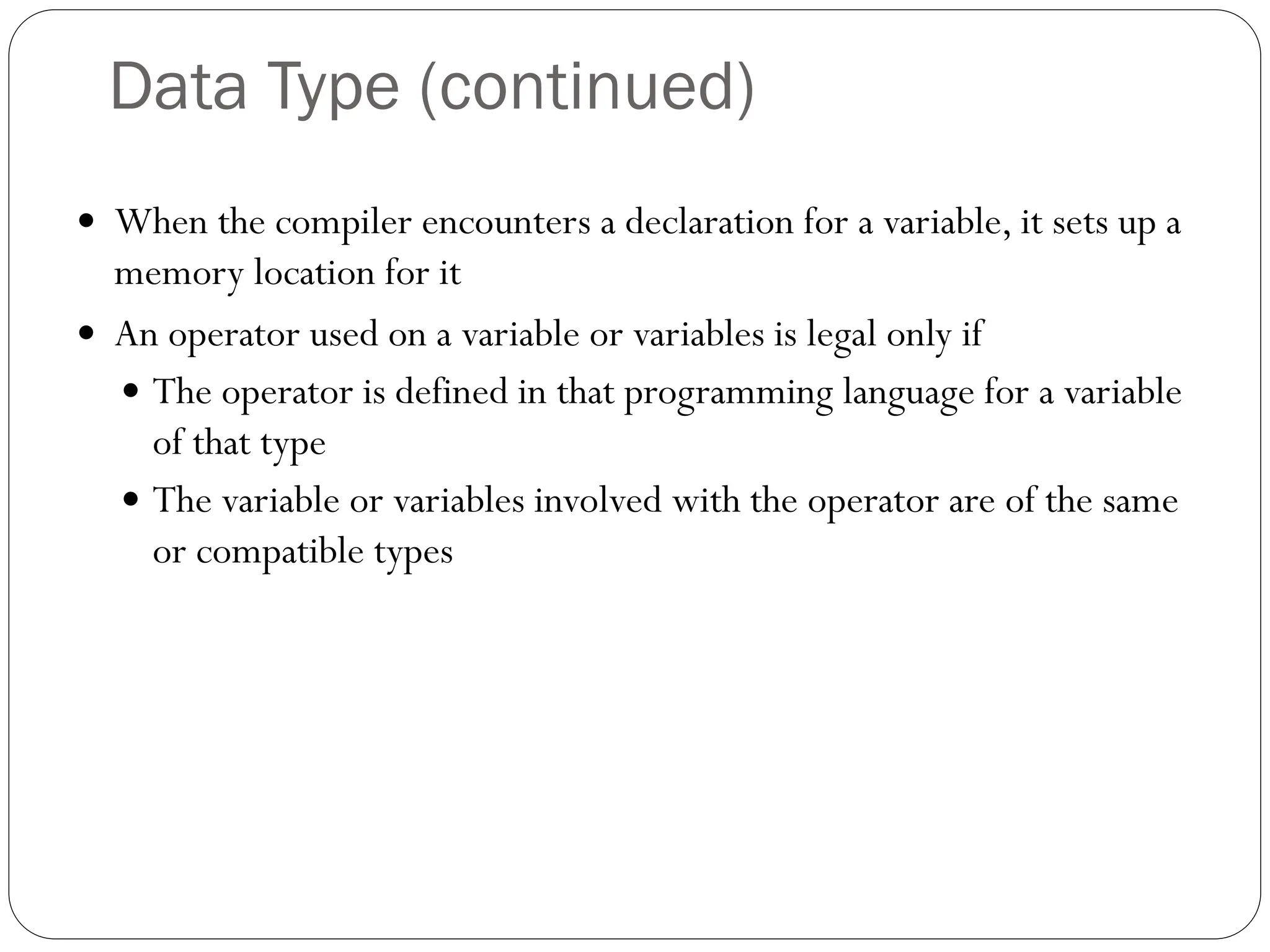 Data Type (continued)
 When the compiler encounters a declaration for a variable, it sets up a
memory location for it
 An operator used on a variable or variables is legal only if
 The operator is defined in that programming language for a variable
of that type
 The variable or variables involved with the operator are of the same
or compatible types
 