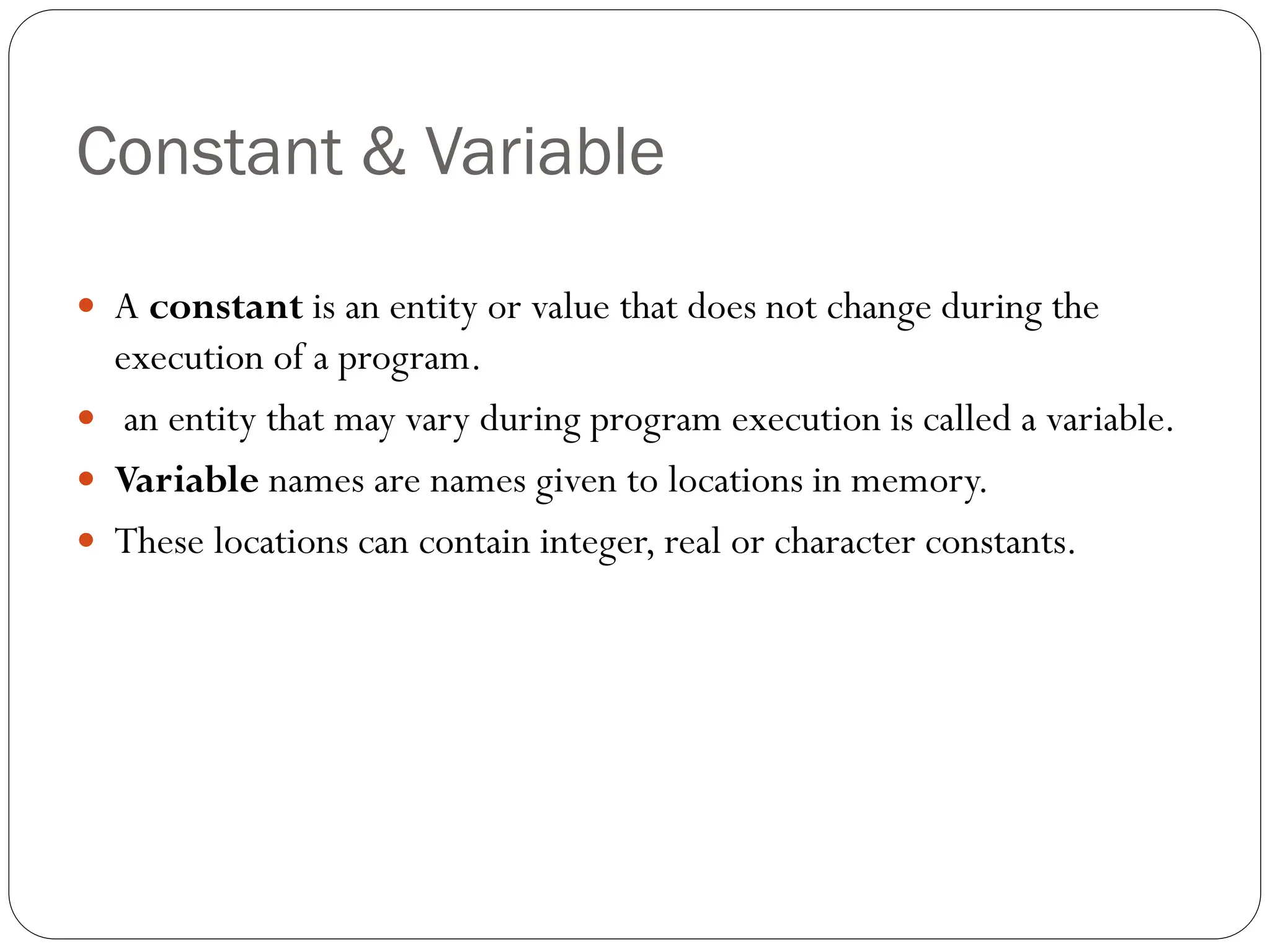 Constant & Variable
 A constant is an entity or value that does not change during the
execution of a program.
 an entity that may vary during program execution is called a variable.
 Variable names are names given to locations in memory.
 These locations can contain integer, real or character constants.
 