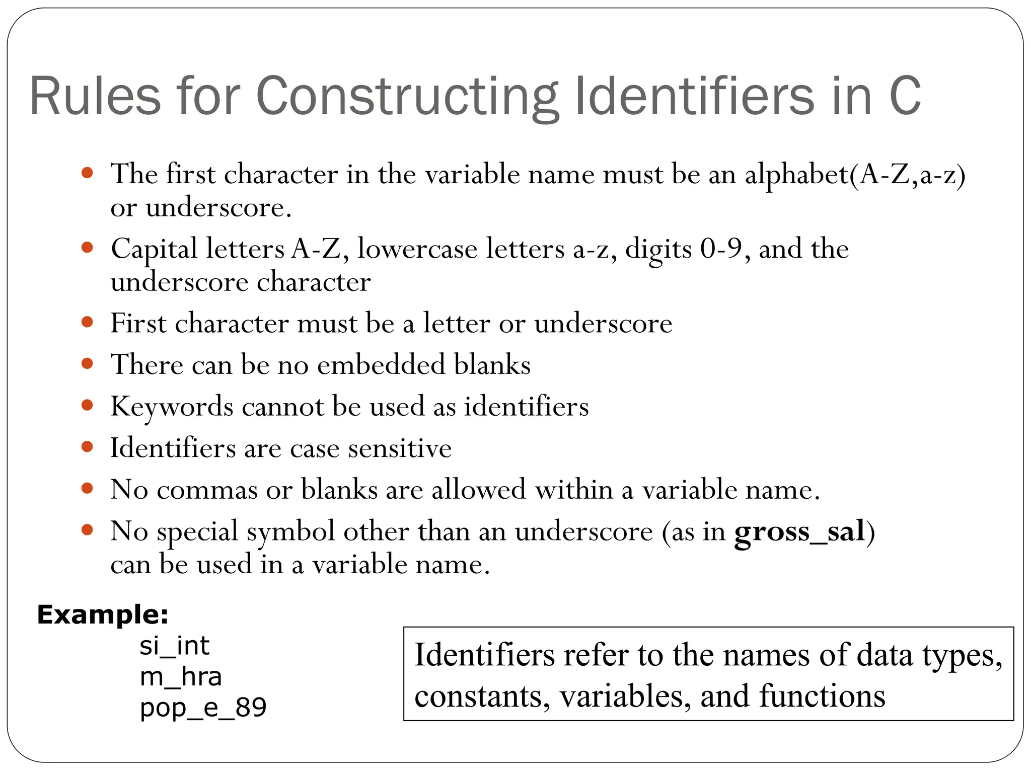 Rules for Constructing Identifiers in C
 The first character in the variable name must be an alphabet(A-Z,a-z)
or underscore.
 Capital letters A-Z, lowercase letters a-z, digits 0-9, and the
underscore character
 First character must be a letter or underscore
 There can be no embedded blanks
 Keywords cannot be used as identifiers
 Identifiers are case sensitive
 No commas or blanks are allowed within a variable name.
 No special symbol other than an underscore (as in gross_sal)
can be used in a variable name.
Identifiers refer to the names of data types,
constants, variables, and functions
Example:
si_int
m_hra
pop_e_89
 