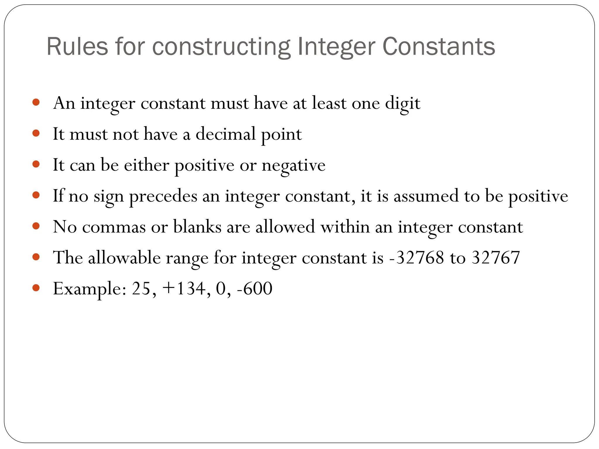 Rules for constructing Integer Constants
 An integer constant must have at least one digit
 It must not have a decimal point
 It can be either positive or negative
 If no sign precedes an integer constant, it is assumed to be positive
 No commas or blanks are allowed within an integer constant
 The allowable range for integer constant is -32768 to 32767
 Example: 25, +134, 0, -600
 