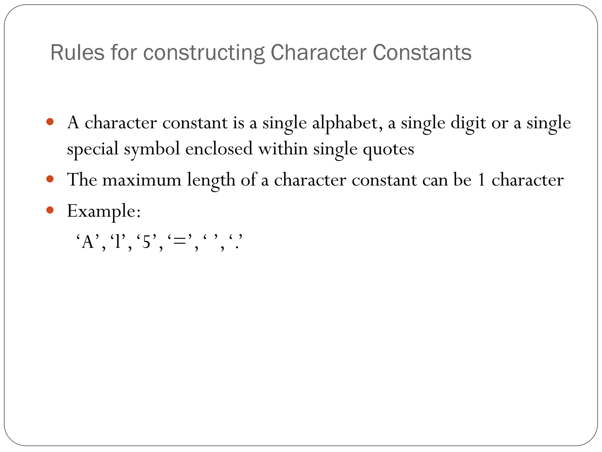 Rules for constructing Character Constants
 A character constant is a single alphabet, a single digit or a single
special symbol enclosed within single quotes
 The maximum length of a character constant can be 1 character
 Example:
‘A’,‘l’,‘5’,‘=’,‘ ’,‘.’
 