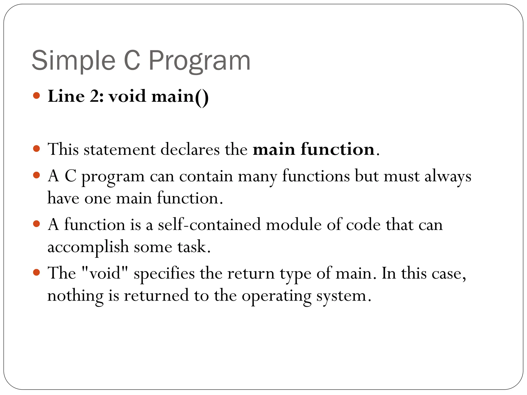 Simple C Program
 Line 2: void main()
 This statement declares the main function.
 A C program can contain many functions but must always
have one main function.
 A function is a self-contained module of code that can
accomplish some task.
 The "void" specifies the return type of main. In this case,
nothing is returned to the operating system.
 