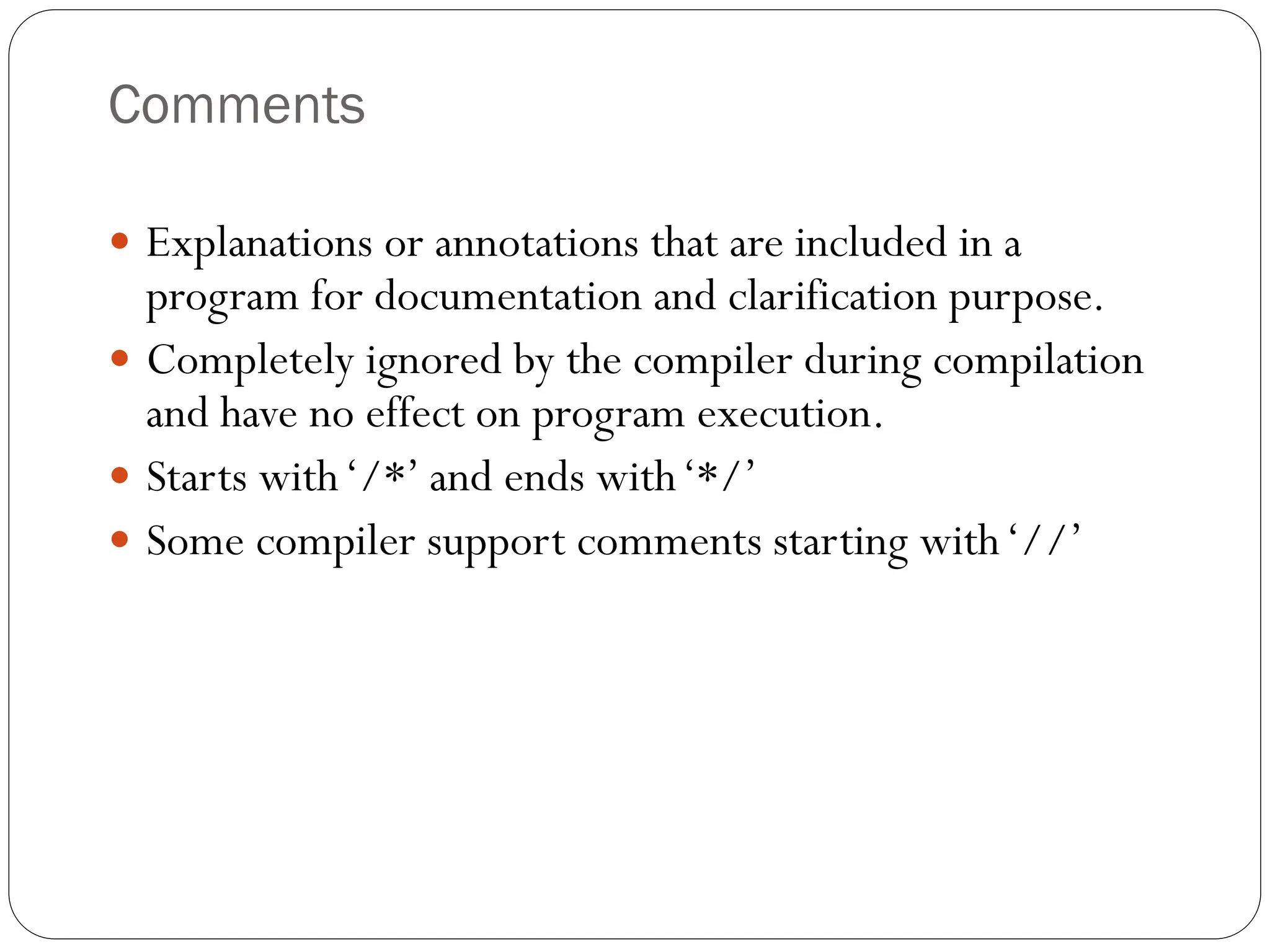 Comments
 Explanations or annotations that are included in a
program for documentation and clarification purpose.
 Completely ignored by the compiler during compilation
and have no effect on program execution.
 Starts with‘/*’ and ends with‘*/’
 Some compiler support comments starting with‘//’
 
