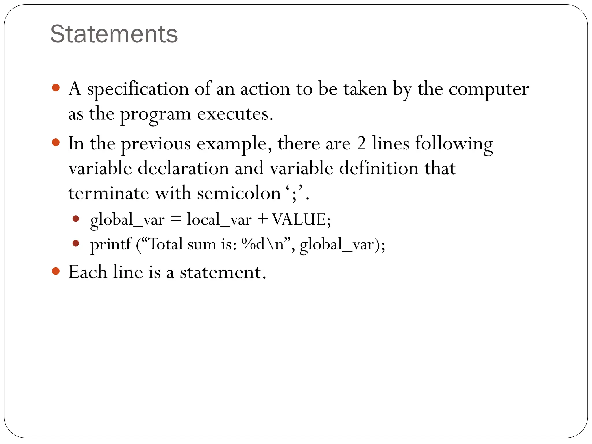 Statements
 A specification of an action to be taken by the computer
as the program executes.
 In the previous example, there are 2 lines following
variable declaration and variable definition that
terminate with semicolon‘;’.
 global_var = local_var +VALUE;
 printf (“Total sum is: %dn”, global_var);
 Each line is a statement.
 