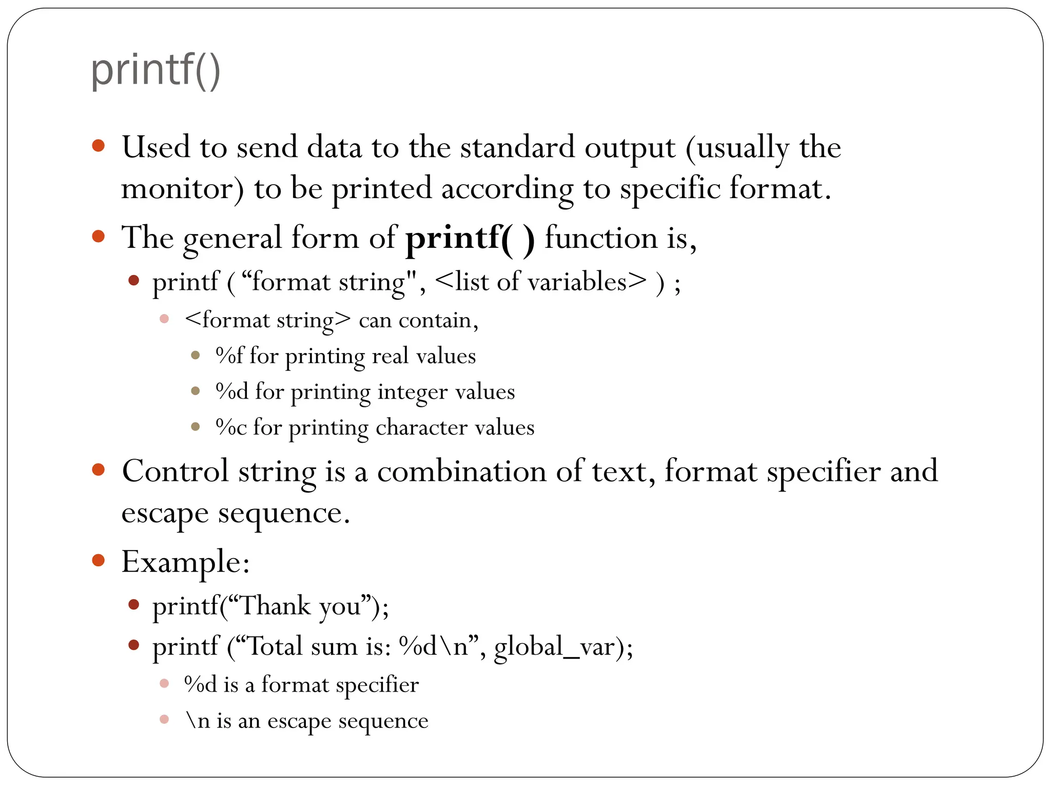 printf()
 Used to send data to the standard output (usually the
monitor) to be printed according to specific format.
 The general form of printf( ) function is,
 printf ( “format string", <list of variables> ) ;
 <format string> can contain,
 %f for printing real values
 %d for printing integer values
 %c for printing character values
 Control string is a combination of text, format specifier and
escape sequence.
 Example:
 printf(“Thank you”);
 printf (“Total sum is: %dn”, global_var);
 %d is a format specifier
 n is an escape sequence
 